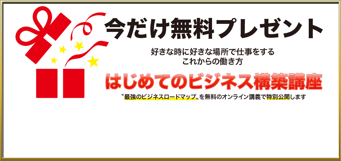 今だけ無料プレゼント 好きな人と好きな場所で仕事をする 　　　これからの働き方 はじめてのビジネス構築講座 ”最強のビジネスロードマップ”を無料のオンライン講義で特別公開します
