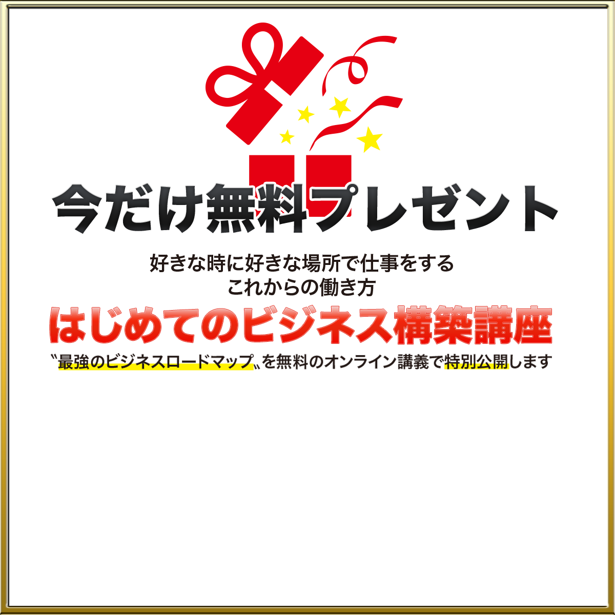 今だけ無料プレゼント 好きな人と好きな場所で仕事をする 　　　これからの働き方 はじめてのビジネス構築講座 ”最強のビジネスロードマップ”を無料のオンライン講義で特別公開します